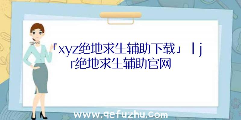 「xyz绝地求生辅助下载」|jr绝地求生辅助官网